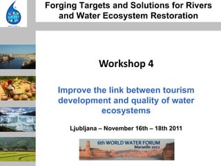 Forging Targets and Solutions for Rivers
   and Water Ecosystem Restoration




              Workshop 4

   Improve the link between tourism
   development and quality of water
             ecosystems
     Ljubljana – November 16th – 18th 2011
 