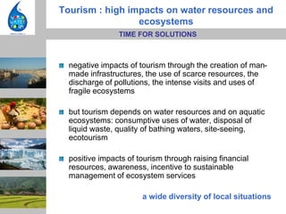 Tourism : high impacts on water resources and
                 ecosystems
                TIME FOR SOLUTIONS



  negative impacts of tourism through the creation of man-
  made infrastructures, the use of scarce resources, the
  discharge of pollutions, the intense visits and uses of
  fragile ecosystems

  but tourism depends on water resources and on aquatic
  ecosystems: consumptive uses of water, disposal of
  liquid waste, quality of bathing waters, site-seeing,
  ecotourism

  positive impacts of tourism through raising financial
  resources, awareness, incentive to sustainable
  management of ecosystem services

                       a wide diversity of local situations
 