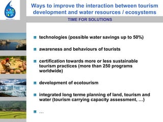 Ways to improve the interaction between tourism
development and water resources / ecosystems
               TIME FOR SOLUTIONS



  technologies (possible water savings up to 50%)

  awareness and behaviours of tourists

  certification towards more or less sustainable
  tourism practices (more than 250 programs
  worldwide)

  development of ecotourism

  integrated long terme planning of land, tourism and
  water (tourism carrying capacity assessment, …)

  …
 