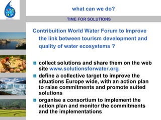 what can we do?
            TIME FOR SOLUTIONS

Contribuition World Water Forum to Improve
  the link between tourism development and
  quality of water ecosystems ?


  collect solutions and share them on the web
  site www.solutionsforwater.org
  define a collective target to improve the
  situations Europe wide, with an action plan
  to raise commitments and promote suited
  solutions
  organise a consortium to implement the
  action plan and monitor the commitments
  and the implementations
 