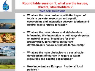 Round table session 1: what are the issues,
         drivers, stakeholders ?
            TIME FOR SOLUTIONS
– What are the main problems with the impact of
  tourism on water resources and aquatic
  ecosystems and interaction between tourism and
  natural assets related to water?

– What are the main drivers and stakeholders
  influencing this interaction in both ways (impacts
  on natural assets / incentives for their
  preservation, constraints on tourism
  development / natural attractors for tourism)?

– What are the main obstacles to a sustainable
  development of tourism in regard to water
  resources and aquatic ecosystems?

– How important are European / national/ local
  policies?
 