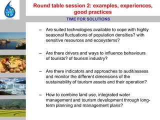 Round table session 2: examples, experiences,
               good practices
               TIME FOR SOLUTIONS

  – Are suited technologies available to cope with highly
    seasonal fluctuations of population densities? with
    sensitive resources and ecosystems?

  – Are there drivers and ways to influence behaviours
    of tourists? of tourism industry?

  – Are there indicators and approaches to audit/assess
    and monitor the different dimensions of the
    sustainability of tourism assets and their operation?

  – How to combine land use, integrated water
    management and tourism development through long-
    term planning and management plans?
 