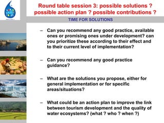 Round table session 3: possible solutions ?
possible action plan ? possible contributions ?
              TIME FOR SOLUTIONS

  – Can you recommend any good practice, available
    ones or promising ones under development? can
    you prioritize these according to their effect and
    to their current level of implementation?

  – Can you recommend any good practice
    guidance?

  – What are the solutions you propose, either for
    general implementation or for specific
    areas/situations?

  – What could be an action plan to improve the link
    between tourism development and the quality of
    water ecosystems? (what ? who ? when ?)
 