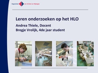 Leren onderzoeken op het HLO Andrea Thiele, Docent Bregje Vrolijk, 4de jaar student 