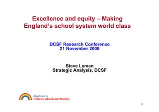 Excellence and equity – Making
England’s school system world class

        DCSF Research Conference
           21 November 2008


               Steve Leman
         Strategic Analysis, DCSF




                                      0
 