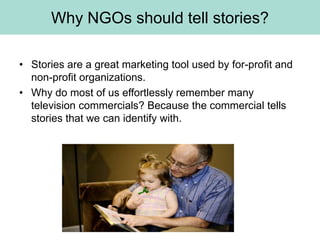 Why NGOs should tell stories?

• Stories are a great marketing tool used by for-profit and
  non-profit organizations.
• Why do most of us effortlessly remember many
  television commercials? Because the commercial tells
  stories that we can identify with.
 