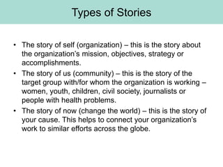 Types of Stories

• The story of self (organization) – this is the story about
  the organization’s mission, objectives, strategy or
  accomplishments.
• The story of us (community) – this is the story of the
  target group with/for whom the organization is working –
  women, youth, children, civil society, journalists or
  people with health problems.
• The story of now (change the world) – this is the story of
  your cause. This helps to connect your organization’s
  work to similar efforts across the globe.
 