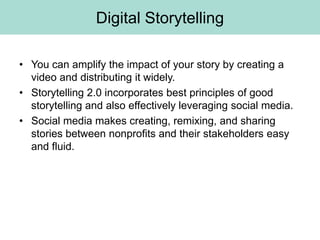 Digital Storytelling

• You can amplify the impact of your story by creating a
  video and distributing it widely.
• Storytelling 2.0 incorporates best principles of good
  storytelling and also effectively leveraging social media.
• Social media makes creating, remixing, and sharing
  stories between nonprofits and their stakeholders easy
  and fluid.
 
