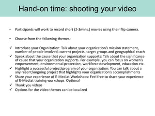 Hand-on time: shooting your video

•   Participants will work to record short (2-3mins.) movies using their flip camera.

•   Choose from the following themes:

 Introduce your Organization: Talk about your organization’s mission statement,
  number of people involved, current projects, target groups and geographical reach
 Speak about the cause that your organization supports: Talk about the significance
  of cause that your organization supports. For example, you can focus on women’s
  empowerment, environmental protection, workforce development, education etc.
 Highlight a successful project/program of your organization: You can talk about a
  any recent/ongoing project that highlights your organization’s accomplishments
 Share your experience of E-Mediat Workshops: Feel free to share your experience
  of E-Mediat training workshops Optional
 Thank you videos
 Options for the video themes can be localized
 