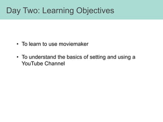 Day Two: Learning Objectives



  • To learn to use moviemaker

  • To understand the basics of setting and using a
    YouTube Channel
 