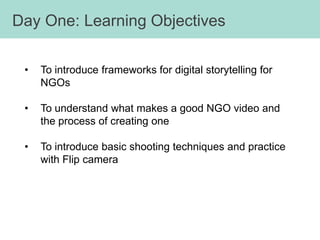 Day One: Learning Objectives

 •   To introduce frameworks for digital storytelling for
     NGOs

 •   To understand what makes a good NGO video and
     the process of creating one

 •   To introduce basic shooting techniques and practice
     with Flip camera
 