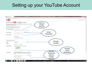 Setting up your YouTube Account


            Click on
            Create
            Account


                         Enter
                       Password



                                  Provide
                                  Location


                                              Provide
                                               Word
                           Accept
                                             Verification
                         Terms and
                          click on
                           Create
                          Account
 