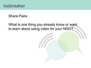Icebreaker

  Share Pairs:

  What is one thing you already know or want
  to learn about using video for your NGO?
 