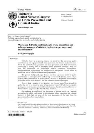 United Nations A/CONF.222/13
Thirteenth
United Nations Congress
on Crime Prevention and
Criminal Justice
Doha, 12-19 April 2015
Distr.: General
2 February 2015
Original: English
V.15-00657 (E) 060215 090215
*1500657*
Item 6 of the provisional agenda*
National approaches to public participation in
strengthening crime prevention and criminal justice
Workshop 4: Public contribution to crime prevention and
raising awareness of criminal justice — experiences and
lessons learned**
Background paper
Summary
Globally, there is a growing interest in initiatives that encourage public
contribution to and engagement with crime prevention and criminal justice processes.
While the United Nations guidelines on crime prevention state that Governments
should play a leading role in developing crime prevention strategies, they also
state that cooperation and partnerships between community organizations,
non-governmental organizations, the business sector and private citizens should be
an integral part of effective crime prevention strategies.
The present background paper focuses on three key issues related to public
contributions to crime prevention and raising awareness of criminal justice. These
include public participation at the local level, the role of the private sector and the
role of the media, social networks and new communications technologies.
By providing examples of best practices and lessons learned from around the
globe, the aim is to present a range of experiences which will help increase public
participation in crime prevention and criminal justice. Specific recommendations for
Member States are presented at the end of the document.
As workshop 4 complements the discussion of agenda item 6, on “National
approaches to public participation in strengthening crime prevention and criminal
justice”, it sheds light on some of the basic parameters of the topic from the
perspective of non-State stakeholders.
__________________
* A/CONF.222/1.
** The United Nations Secretariat wishes to express its appreciation to the members of the United
Nations crime prevention and criminal justice programme network of institutes, especially to the
Australian Institute of Criminology, for assisting in the organization of the Workshop.
 