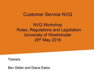 Customer Service NVQ
NVQ Workshop
Rules, Regulations and Legislation
University of Westminster
26th May 2016
Trainers
Bev Gilder and Diane Eaton
 