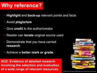 Why reference?
• Highlight and back-up relevant points and facts
• Avoid plagiarism
• Give credit to the author/creator
• Reader can locate original source used
• Demonstrate that you have carried out lots of
research
• Achieve a better mark or grade.
Adapted from: https://www.citethemrightonline.com/Basics/what-is-referencing
AO2: Evidence of detailed research
involving the selection and evaluation
of a wide range of relevant resources.
 