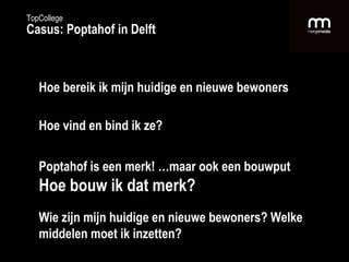 Hoe bereik ik mijn huidige en nieuwe bewoners Hoe vind en bind ik ze? Poptahof is een merk! …maar ook een bouwput Hoe bouw ik dat merk? Wie zijn mijn huidige en nieuwe bewoners? Welke middelen moet ik inzetten? TopCollege Casus: Poptahof in Delft 