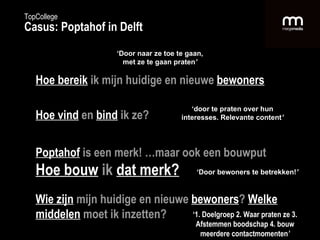 Hoe bereik   ik mijn huidige en nieuwe  bewoners Hoe vind   en   bind   ik ze? Poptahof   is een merk! …maar ook een bouwput Hoe bouw   ik   dat merk? Wie zijn   mijn huidige en nieuwe  bewoners ?   Welke middelen   moet ik inzetten? ‘ Door naar ze toe te gaan, met ze te gaan praten ’ ‘ door te praten over hun interesses. Relevante content ’ ‘ Door bewoners te betrekken! ’ ‘ 1. Doelgroep 2. Waar praten ze 3. Afstemmen boodschap   4. bouw meerdere contactmomenten ’ TopCollege Casus: Poptahof in Delft 