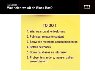 TO DO ! 1. Wie, waar praat je doelgroep 2. Publiceer relevante content 3. Bouw aan meerdere contactmomenten 4. Betrek bewoners 5. Bouw databases en informeer 6. Probeer iets anders; mensen zullen   erover praten! TopCollege Wat halen we uit de Black Box? 