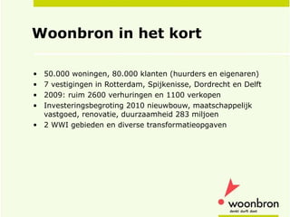 Woonbron in het kort 50.000 woningen, 80.000 klanten (huurders en eigenaren)  7 vestigingen in Rotterdam, Spijkenisse, Dordrecht en Delft 2009: ruim 2600 verhuringen en 1100 verkopen Investeringsbegroting 2010 nieuwbouw, maatschappelijk vastgoed, renovatie, duurzaamheid 283 miljoen  2 WWI gebieden en diverse transformatieopgaven 