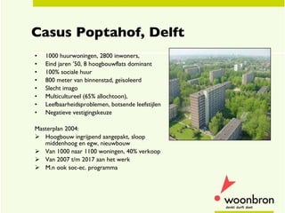 Casus Poptahof, Delft 1000 huurwoningen, 2800 inwoners,  Eind jaren ’50, 8 hoogbouwflats dominant  100% sociale huur 800 meter van binnenstad, g eïsoleerd Slecht imago Multicultureel (65% allochtoon),  Leefbaarheidsproblemen, botsende leefstijlen Negatieve vestigingskeuze  Masterplan 2004: Hoogbouw ingrijpend aangepakt, sloop middenhoog en egw, nieuwbouw Van 1000 naar 1100 woningen, 40% verkoop Van 2007 t/m 2017 aan het werk M.n ook soc-ec. programma  