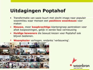 Uitdagingen Poptahof Transformatie van saaie buurt met slecht imago naar populair woonmilieu waar mensen een  positieve woonkeuze  voor maken  Nieuwe , meer  koopkrachtige  klantengroep aantrekken voor afzet koopwoningen, gelijk in eerste fase vernieuwing Huidige bewoners  die bewust kiezen voor Poptahof ook blijven bedienen. Woonplezier  verhogen, ondanks ‘verbouwing’.   
