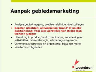 Aanpak gebiedsmarketing Analyse gebied, opgave, probleemdefinitie, doelstellingen Bepalen identiteit, ontwikkeling ‘brand’ of unieke positionering: voor wie wordt het hier straks leuk wonen? Kiezen! Uitwerking in product/marktcombinaties, voorzieningen, activiteiten, beheerstrategie, uitvoeringsprogramma Communicatiestrategie en organisatie: bewaken merk! Monitoren en bijstellen 