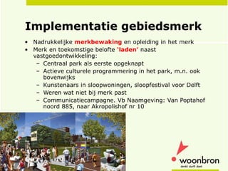 Implementatie gebiedsmerk Nadrukkelijke  merkbewaking  en opleiding in het merk Merk en toekomstige belofte  ‘laden’  naast vastgoedontwikkeling:  Centraal park als eerste opgeknapt Actieve culturele programmering in het park, m.n. ook bovenwijks Kunstenaars in sloopwoningen, sloopfestival voor Delft Weren wat niet bij merk past  Communicatiecampagne. Vb Naamgeving: Van Poptahof noord 885, naar Akropolishof nr 10 