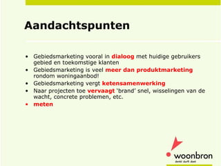 Aandachtspunten Gebiedsmarketing vooral in  dialoog  met huidige gebruikers gebied en toekomstige klanten Gebiedsmarketing is veel  meer dan produktmarketing  rondom woningaanbod! Gebiedsmarketing vergt  ketensamenwerking Naar projecten toe  vervaagt  ‘brand’ snel, wisselingen van de wacht, concrete problemen, etc. meten 