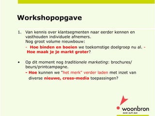 Workshopopgave  Van kennis over klantsegmenten naar eerder kennen en vasthouden individuele afnemers.  Nog groot volume nieuwbouw: -  Hoe   binden en boeien  we toekomstige doelgroep nu al.  -  Hoe maak je je markt groter ? Op dit moment nog  traditionele marketing : brochures/ beurs/printcampagne.  - Hoe  kunnen we &quot; het merk&quot; verder laden  met inzet van diverse  nieuwe, cross-media  toepassingen? 