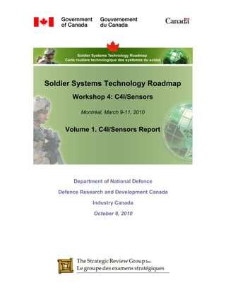 Soldier Systems Technology Roadmap
        Workshop 4: C4I/Sensors

           Montréal, March 9-11, 2010


     Volume 1. C4I/Sensors Report




        Department of National Defence

   Defence Research and Development Canada

               Industry Canada

             September 15, 2010
 