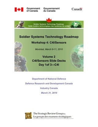 Soldier Systems Technology Roadmap
        Workshop 4: C4I/Sensors

           Montréal, March 9-11, 2010


               Volume 2
        C4I/Sensors Slide Decks
             Day 1of 3—C4I



        Department of National Defence

   Defence Research and Development Canada

               Industry Canada

                March 31, 2010
 