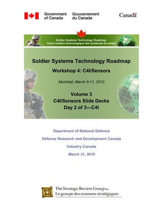 Soldier Systems Technology Roadmap
        Workshop 4: C4I/Sensors

           Montréal, March 9-11, 2010


               Volume 3
        C4I/Sensors Slide Decks
             Day 2 of 3—C4I



        Department of National Defence

   Defence Research and Development Canada

               Industry Canada

                March 31, 2010
 