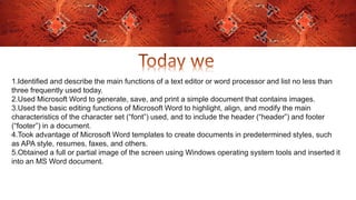 1.Identified and describe the main functions of a text editor or word processor and list no less than
three frequently used today.
2.Used Microsoft Word to generate, save, and print a simple document that contains images.
3.Used the basic editing functions of Microsoft Word to highlight, align, and modify the main
characteristics of the character set (“font”) used, and to include the header (“header”) and footer
(“footer”) in a document.
4.Took advantage of Microsoft Word templates to create documents in predetermined styles, such
as APA style, resumes, faxes, and others.
5.Obtained a full or partial image of the screen using Windows operating system tools and inserted it
into an MS Word document.
 