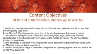 1.Identify and describe the main functions of a text editor or word processor and list no less than
three frequently used today.
2.Use Microsoft Word to generate, save, and print a simple document that contains images.
3.Use the basic editing functions of Microsoft Word to highlight, align, and modify the main
characteristics of the character set (“font”) used, and to include the header (“header”) and footer
(“footer”) in a document.
4.Take advantage of Microsoft Word templates to create documents in predetermined styles, such
as APA style, resumes, faxes, and others.
5.Obtain a full or partial image of the screen using Windows operating system tools and insert it into
an MS Word document.
 
