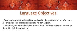 1. Read and interpret technical texts related to the contents of this Workshop.
2. Participate in oral class discussions held in English.
3. Enhance your vocabulary with not less than ten technical terms related to
the subject of this workshop.
 