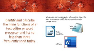 Word processors are computer software that allows the
user to create and modify documents which main
context is text.
Note Pad
Windows
Writer
LibreOffice
MS Word
 