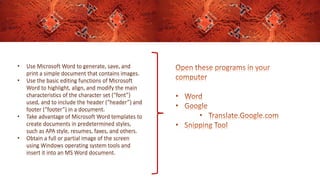 • Use Microsoft Word to generate, save, and
print a simple document that contains images.
• Use the basic editing functions of Microsoft
Word to highlight, align, and modify the main
characteristics of the character set (“font”)
used, and to include the header (“header”) and
footer (“footer”) in a document.
• Take advantage of Microsoft Word templates to
create documents in predetermined styles,
such as APA style, resumes, faxes, and others.
• Obtain a full or partial image of the screen
using Windows operating system tools and
insert it into an MS Word document.
 