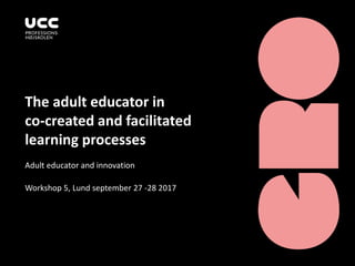 The adult educator in
co-created and facilitated
learning processes
Adult educator and innovation
Workshop 5, Lund september 27 -28 2017
 