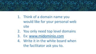 1. Think of a domain name you
would like for your personal web
site
2. You only need top level domains
3. Ex: www.midominio.com
4. Write it in the white board when
the facilitator ask you to.
 