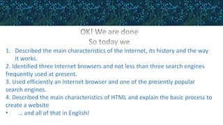 1. Described the main characteristics of the Internet, its history and the way
it works.
2. Identified three Internet browsers and not less than three search engines
frequently used at present.
3. Used efficiently an Internet browser and one of the presently popular
search engines.
4. Described the main characteristics of HTML and explain the basic process to
create a website
• … and all of that in English!
 