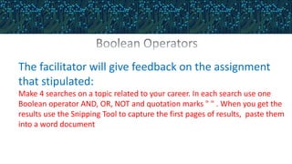 The facilitator will give feedback on the assignment
that stipulated:
Make 4 searches on a topic related to your career. In each search use one
Boolean operator AND, OR, NOT and quotation marks " " . When you get the
results use the Snipping Tool to capture the first pages of results, paste them
into a word document
 
