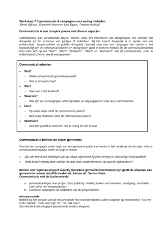 Workshop 7 Communicatie & campagnes met weinig middelen
Simon Dijkstra, Gemeente Hoorn en Lars Eggen, Trimbos-instituut

Communicatie is een complex proces met diverse aspecten

Communicatie kan verschillende doelen dienen, zoals het informeren van doelgroepen, het creëren van
draagvlak en het activeren van partijen of individuen. Bij het aspect draagvlak is er sprake van een
onderscheid tussen politiek en publiek draagvlak. Voordat men met een campagne kan starten is het
noodzakelijk om de communicatiedoelen en doelgroepen goed in beeld te hebben. Bij de communicatiedoelen
richt men zich op het “Wat?”, “Wie?”, “Waarom?”, “Hoe?” en “Wanneer?” van de communicatie, zoals in
onderstaand schema wordt weergegeven.


Communicatiedoelen

•   Wat?
    -   Welke inhoud wordt gecommuniceerd?
    -   Wat is de boodschap?
•   Wie?
    -   Voor wie is het bedoeld?
•   Waarom?
    -   Wat zijn de overwegingen, achtergronden en uitgangspunten voor deze communicatie
•   Hoe?
    -   Op welke wijze vindt de communicatie plaats?
    -   Met welke middelen vindt de communicatie plaats?
•   Wanneer?
    -   Kies het geschikte moment; niet te vroeg en niet te laat.




Communicatie binnen de eigen gemeente

Voordat een campagne onder regie van een gemeente plaats kan vinden is het noodzaak om de eigen interne
communicatiestructuur onder de loep te nemen.

•   Zijn alle betrokken afdelingen zijn op elkaar afgestemd bij planvorming en uitvoering? (intergraliteit)
•   Vindt besluitvorming door college en raad (plus raadsinformatie) op gezette tijden plaats?

Binnen een regionaal project waarbij meerdere gemeenten betrokken zijn geldt de afspraak alle
gemeenten nemen dezelfde besluiten. Samen uit. Samen thuis.
Communicatie met de buitenwereld

    a. persmededelingen over project (free publicity: melding maken van besluiten, voortgang, resultaten -
       voor zover met nieuwswaarde)
    b. eventuele campagnes als onderdeel van de projectdoelen

nieuwswaarde
Bedenk bij het bepalen van de nieuwswaarde hoe krantenredacties zullen reageren op nieuwsfeiten. Past het
in de ‘rubriek’: “Goh, wat erg!” of: “Hé, wat leuk!”
(De meeste krantenkoppen passen in de eerste categorie)
 