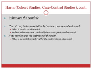 Harm (Cohort Studies, Case-Control Studies), cont.

2.   What are the results?

A.   How strong is the association between exposure and outcome?
         What is the risk or odds ratio?
         Is there a dose-response relationship between exposure and outcome?
B.   How precise was the estimate of the risk?
         What is the confidence interval for the relative risk or odds ratio?
 