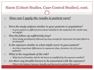 Harm (Cohort Studies, Case-Control Studies), cont.

3.   How can I apply the results to patient care?

A.   Were the study subjects similar to your patients or population?
         Is your patient so different from those included in the study that the results may
          not apply?
B.   Was the follow-up sufficiently long?
         Were study participants followed-up long enough for important harmful effects to
          be detected?
C.   Is the exposure similar to what might occur in your patient?
         Are there important differences in exposures (dose, duration, etc.) for your
          patients?
D.   What is the magnitude of the risk?
         What level of baseline risk for the harm is amplified by the exposure studied?
E.   Are there any benefits known to be associated with the exposure?
         What is the balance between benefits and harms for patients like yours?
 