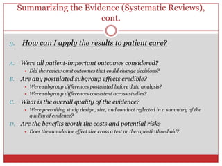 Summarizing the Evidence (Systematic Reviews),
                         cont.

3.    How can I apply the results to patient care?

A.   Were all patient-important outcomes considered?
         Did the review omit outcomes that could change decisions?
B.   Are any postulated subgroup effects credible?
         Were subgroup differences postulated before data analysis?
         Were subgroup differences consistent across studies?
C.   What is the overall quality of the evidence?
         Were prevailing study design, size, and conduct reflected in a summary of the
          quality of evidence?
D.   Are the benefits worth the costs and potential risks
         Does the cumulative effect size cross a test or therapeutic threshold?
 