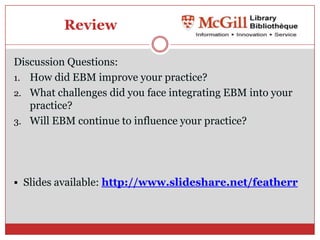 Review

Discussion Questions:
1. How did EBM improve your practice?
2. What challenges did you face integrating EBM into your
   practice?
3. Will EBM continue to influence your practice?




 Slides available: http://www.slideshare.net/featherr
 