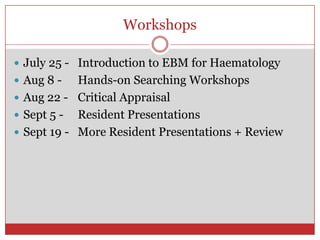 Workshops

 July 25 - Introduction to EBM for Haematology
 Aug 8 -   Hands-on Searching Workshops
 Aug 22 - Critical Appraisal
 Sept 5 - Resident Presentations
 Sept 19 - More Resident Presentations + Review
 