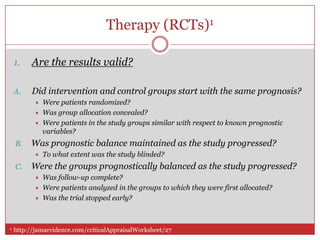 Therapy (RCTs)1

 1.    Are the results valid?

 A.    Did intervention and control groups start with the same prognosis?
           Were patients randomized?
           Was group allocation concealed?
           Were patients in the study groups similar with respect to known prognostic
            variables?
 B.    Was prognostic balance maintained as the study progressed?
           To what extent was the study blinded?
 C.    Were the groups prognostically balanced as the study progressed?
           Was follow-up complete?
           Were patients analyzed in the groups to which they were first allocated?
           Was the trial stopped early?



1. http://jamaevidence.com/criticalAppraisalWorksheet/27
 
