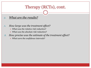 Therapy (RCTs), cont.

2.   What are the results?

A.   How large was the treatment effect?
        What was the relative risk reduction?
        What was the absolute risk reduction?
B.   How precise was the estimate of the treatment effect?
        What were the confidence intervals?
 